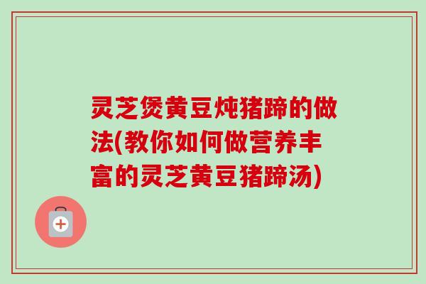 灵芝煲黄豆炖猪蹄的做法(教你如何做营养丰富的灵芝黄豆猪蹄汤)