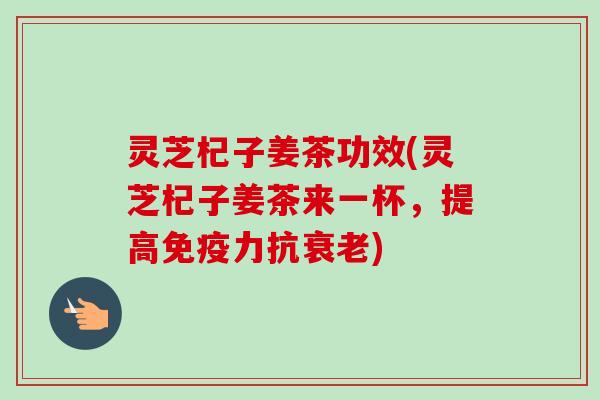 灵芝杞子姜茶功效(灵芝杞子姜茶来一杯，提高免疫力抗)