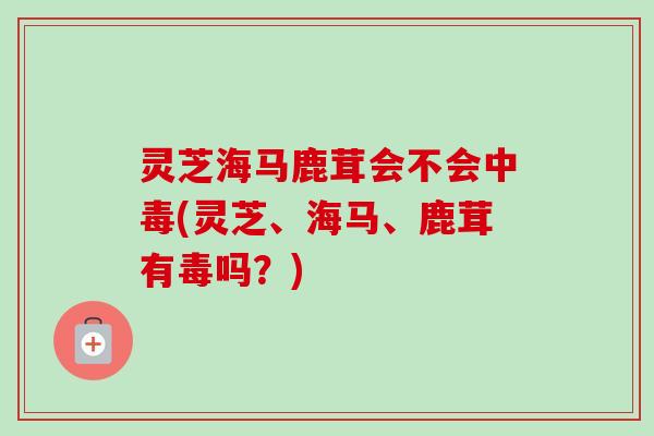 灵芝海马鹿茸会不会中毒(灵芝、海马、鹿茸有毒吗？)