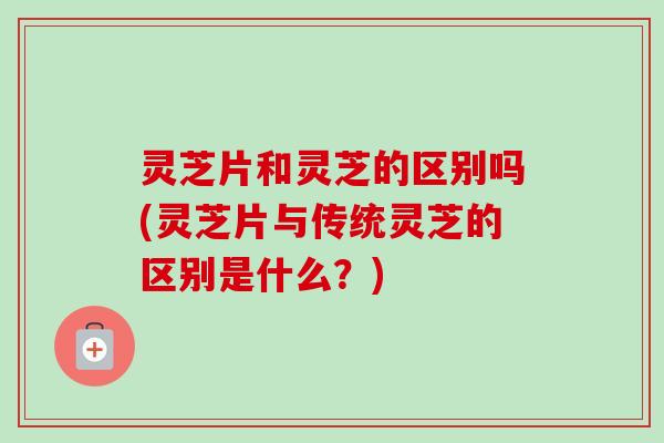 灵芝片和灵芝的区别吗(灵芝片与传统灵芝的区别是什么?) 灵芝片和灵芝的区别吗(灵芝片与传统灵芝的区别是什么?)