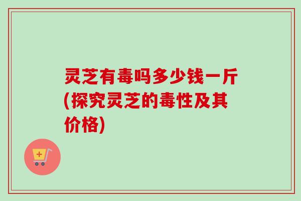 灵芝有毒吗多少钱一斤(探究灵芝的毒性及其价格)
