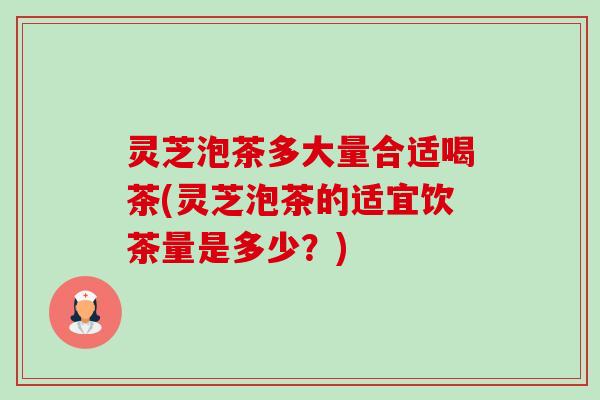 灵芝泡茶多大量合适喝茶(灵芝泡茶的适宜饮茶量是多少？)