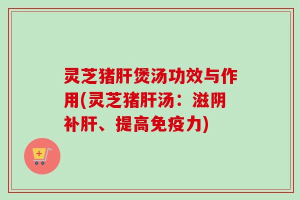灵芝猪肝煲汤功效与作用(灵芝猪肝汤：滋阴补肝、提高免疫力)