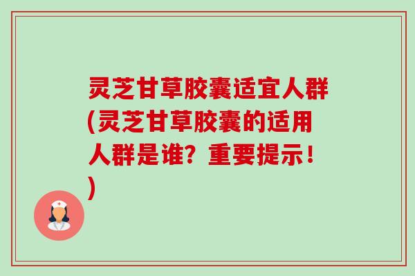 灵芝甘草胶囊适宜人群(灵芝甘草胶囊的适用人群是谁?重要提示!) 灵芝甘草胶囊适宜人群(灵芝甘草胶囊的适用人群是谁?重要提示!)