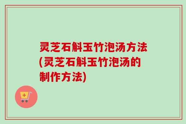 灵芝石斛玉竹泡汤方法(灵芝石斛玉竹泡汤的制作方法)