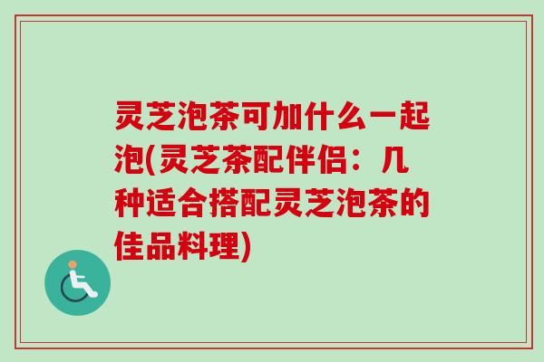 灵芝泡茶可加什么一起泡(灵芝茶配伴侣：几种适合搭配灵芝泡茶的佳品料理)