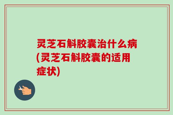 灵芝石斛胶囊治什么病(灵芝石斛胶囊的适用症状)