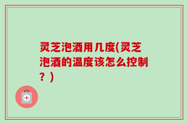 灵芝泡酒用几度(灵芝泡酒的温度该怎么控制？)