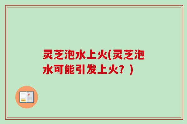 灵芝泡水上火(灵芝泡水可能引发上火？)