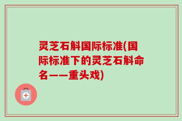 灵芝石斛国际标准(国际标准下的灵芝石斛命名——重头戏)