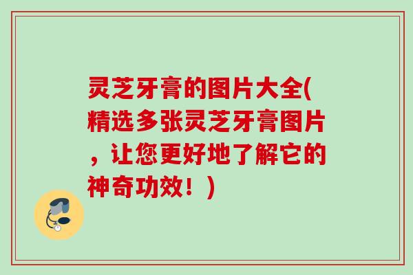 灵芝牙膏的图片大全(精选多张灵芝牙膏图片，让您更好地了解它的神奇功效！)