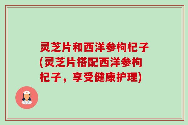 灵芝片和西洋参枸杞子(灵芝片搭配西洋参枸杞子，享受健康护理)