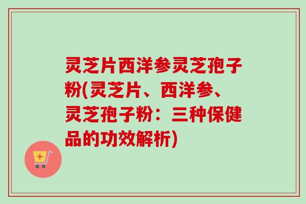 灵芝片西洋参灵芝孢子粉(灵芝片、西洋参、灵芝孢子粉：三种保健品的功效解析)