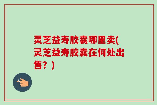 灵芝益寿胶囊哪里卖(灵芝益寿胶囊在何处出售？)