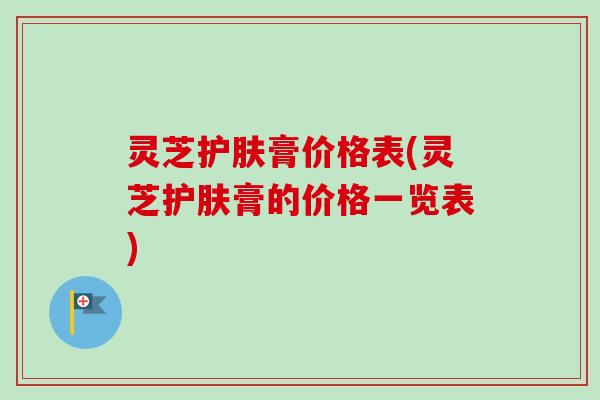 灵芝护肤膏价格表(灵芝护肤膏的价格一览表)