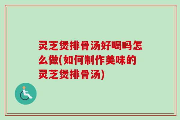 灵芝煲排骨汤好喝吗怎么做(如何制作美味的灵芝煲排骨汤)