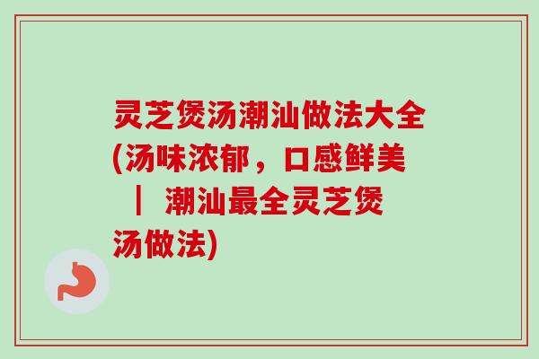 灵芝煲汤潮汕做法大全(汤味浓郁，口感鲜美 ｜ 潮汕最全灵芝煲汤做法)