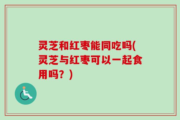 灵芝和红枣能同吃吗(灵芝与红枣可以一起食用吗？)