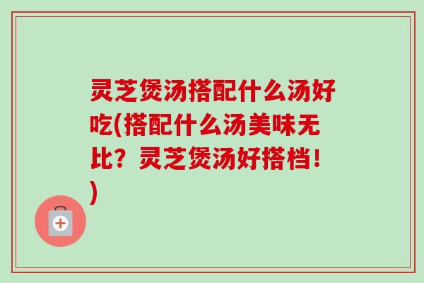 灵芝煲汤搭配什么汤好吃(搭配什么汤美味无比？灵芝煲汤好搭档！)