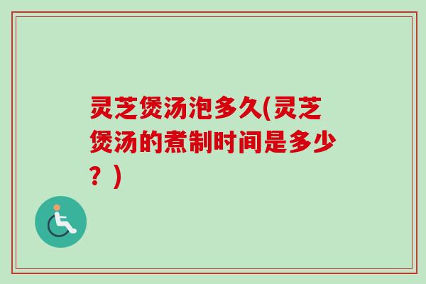 灵芝煲汤泡多久(灵芝煲汤的煮制时间是多少？)