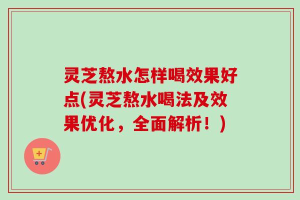 灵芝熬水怎样喝效果好点(灵芝熬水喝法及效果优化,全面解析!) 灵芝熬水怎样喝效果好点(灵芝熬水喝法及效果优化,全面解析!)