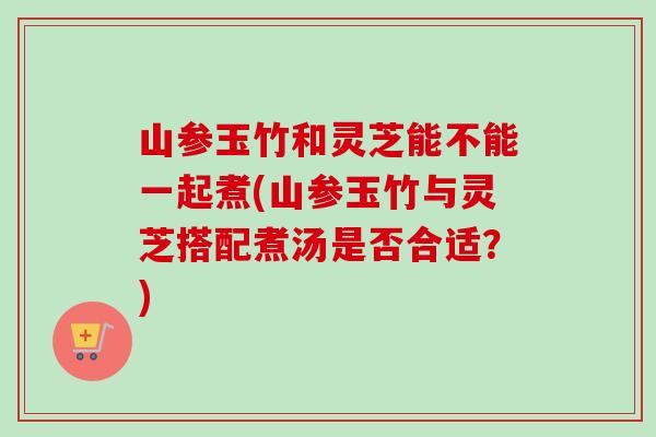 山参玉竹和灵芝能不能一起煮(山参玉竹与灵芝搭配煮汤是否合适？)