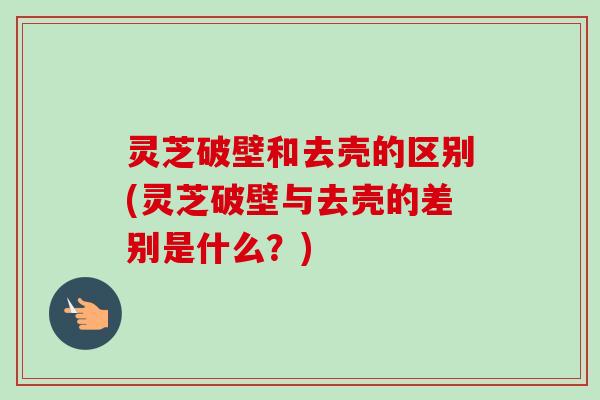 灵芝破壁和去壳的区别(灵芝破壁与去壳的差别是什么？)