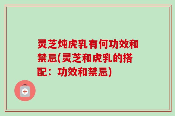 灵芝炖虎乳有何功效和禁忌(灵芝和虎乳的搭配：功效和禁忌)