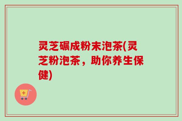 灵芝碾成粉末泡茶(灵芝粉泡茶，助你养生保健)