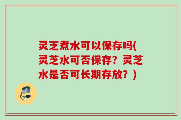 灵芝煮水可以保存吗(灵芝水可否保存？灵芝水是否可长期存放？)