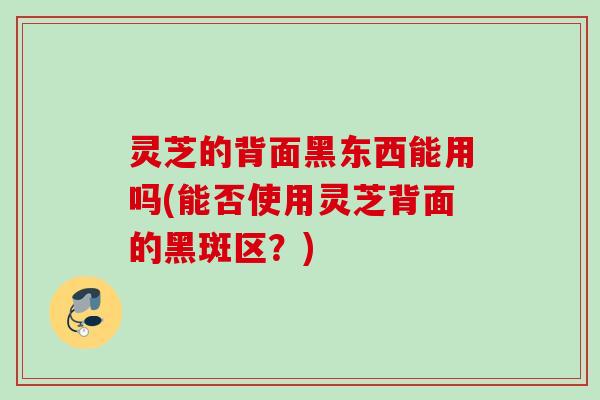灵芝的背面黑东西能用吗(能否使用灵芝背面的黑斑区？)