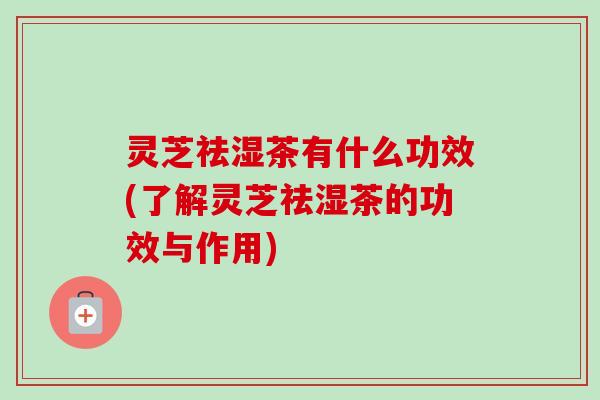灵芝祛湿茶有什么功效(了解灵芝祛湿茶的功效与作用)