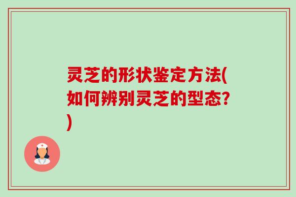 灵芝的形状鉴定方法(如何辨别灵芝的型态？)
