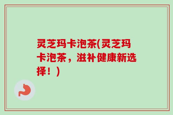 灵芝玛卡泡茶(灵芝玛卡泡茶，滋补健康新选择！)
