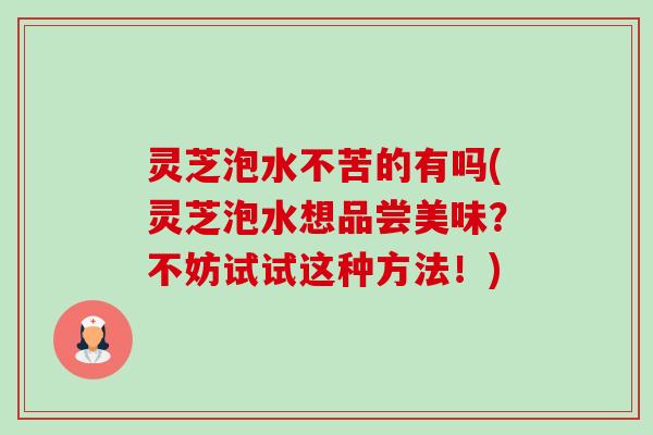 灵芝泡水不苦的有吗(灵芝泡水想品尝美味?不妨试试这种方法!) 灵芝泡水不苦的有吗(灵芝泡水想品尝美味?不妨试试这种方法!)