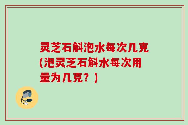 灵芝石斛泡水每次几克(泡灵芝石斛水每次用量为几克？)