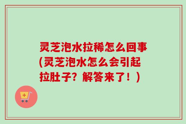 灵芝泡水拉稀怎么回事(灵芝泡水怎么会引起拉肚子？解答来了！)