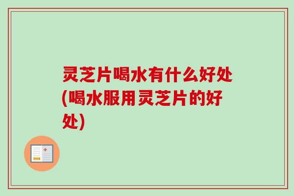灵芝片喝水有什么好处(喝水服用灵芝片的好处)