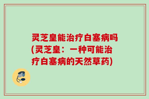 灵芝皇能治疗白塞病吗(灵芝皇：一种可能治疗白塞病的天然草药)