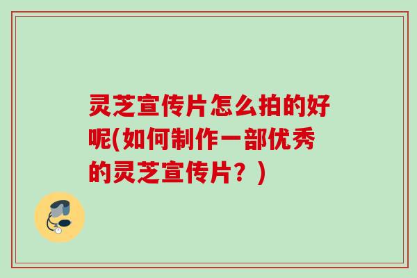 灵芝宣传片怎么拍的好呢(如何制作一部优秀的灵芝宣传片？)