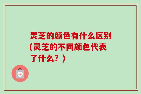 灵芝的颜色有什么区别(灵芝的不同颜色代表了什么？)