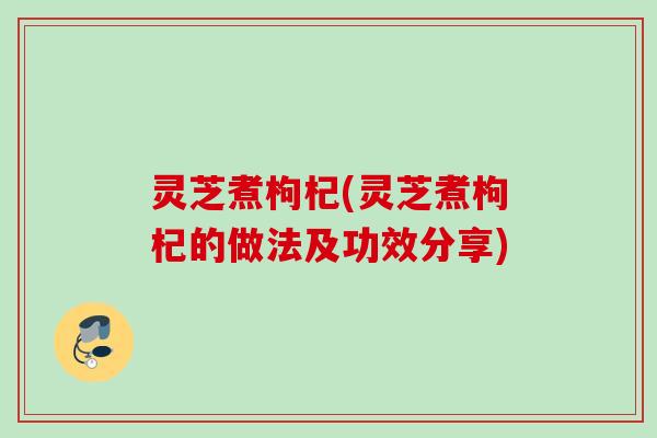 灵芝煮枸杞(灵芝煮枸杞的做法及功效分享)