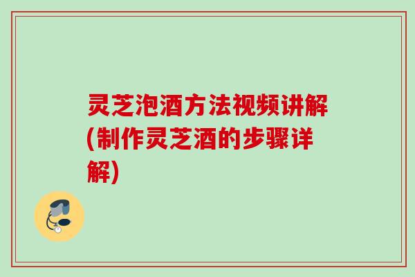 灵芝泡酒方法视频讲解(制作灵芝酒的步骤详解)