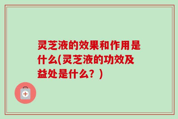 灵芝液的效果和作用是什么(灵芝液的功效及益处是什么？)