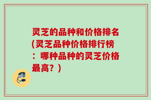 灵芝的品种和价格排名(灵芝品种价格排行榜：哪种品种的灵芝价格高？)