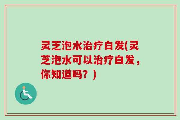 灵芝泡水白发(灵芝泡水可以白发，你知道吗？)