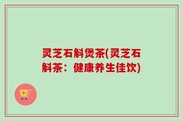 灵芝石斛煲茶(灵芝石斛茶：健康养生佳饮)