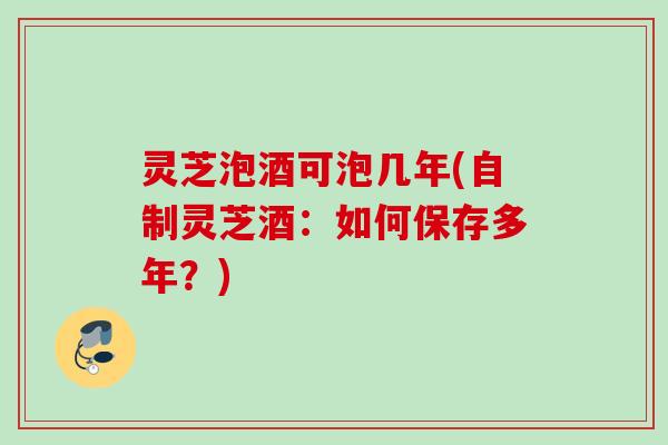 灵芝泡酒可泡几年(自制灵芝酒：如何保存多年？)