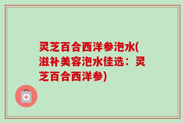 灵芝百合西洋参泡水(滋补美容泡水佳选：灵芝百合西洋参)