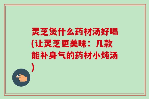灵芝煲什么药材汤好喝(让灵芝更美味：几款能补身气的药材小炖汤)